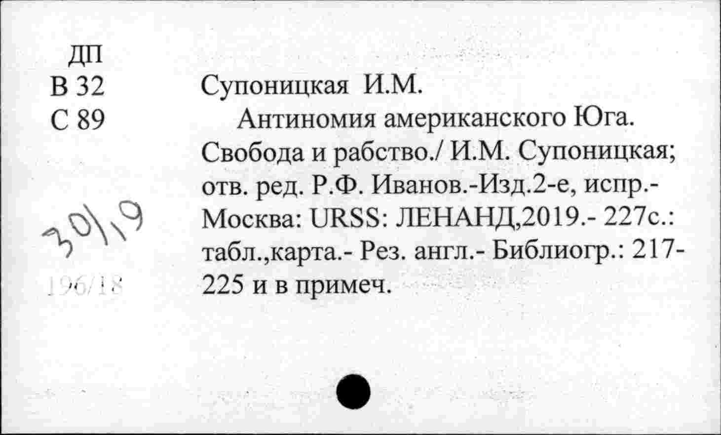 ﻿ДП
В 32
С 89
ч
Супоницкая И.М.
Антиномия американского Юга. Свобода и рабство./ И.М. Супоницкая; отв. ред. Р.Ф. Иванов.-Изд.2-е, испр,-Москва: URSS: ЛЕНАНД,2019.- 227с.: табл.,карта.- Рез. англ.- Библиогр.: 217-225 и в примеч.